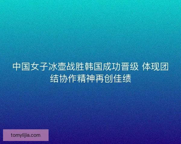 中国女子冰壶战胜韩国成功晋级 体现团结协作精神再创佳绩