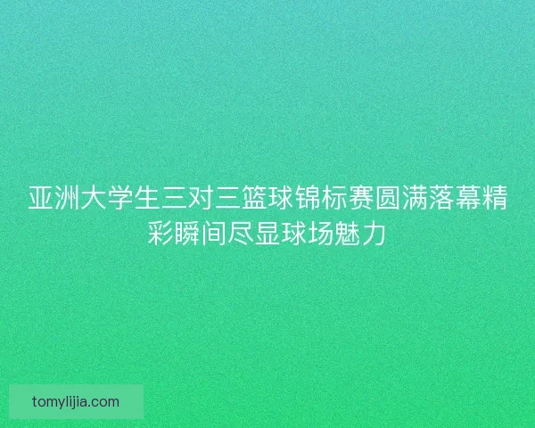 亚洲大学生三对三篮球锦标赛圆满落幕精彩瞬间尽显球场魅力