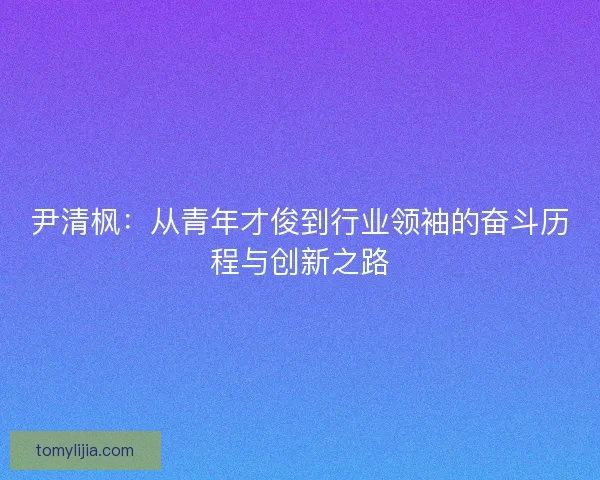 尹清枫：从青年才俊到行业领袖的奋斗历程与创新之路