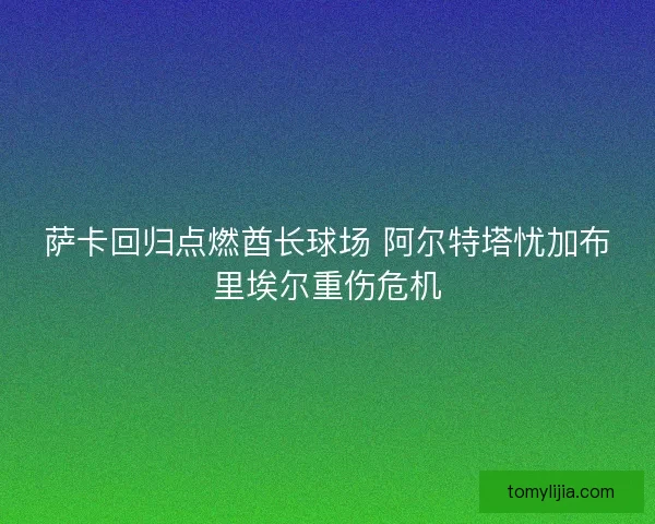 萨卡回归点燃酋长球场 阿尔特塔忧加布里埃尔重伤危机