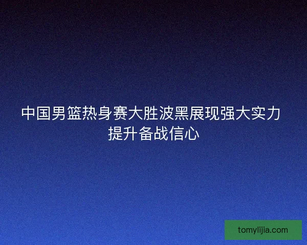 中国男篮热身赛大胜波黑展现强大实力 提升备战信心