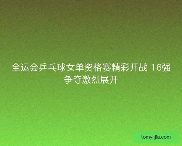 全运会乒乓球女单资格赛精彩开战 16强争夺激烈展开