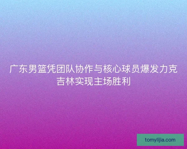 广东男篮凭团队协作与核心球员爆发力克吉林实现主场胜利