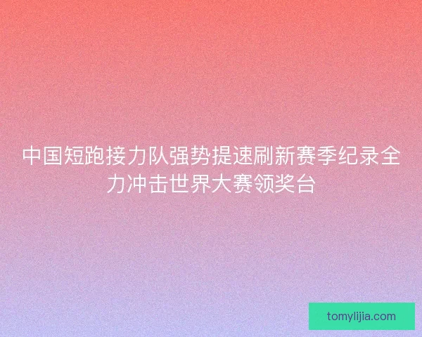 中国短跑接力队强势提速刷新赛季纪录全力冲击世界大赛领奖台
