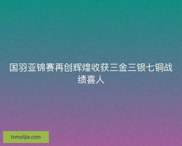 国羽亚锦赛再创辉煌收获三金三银七铜战绩喜人