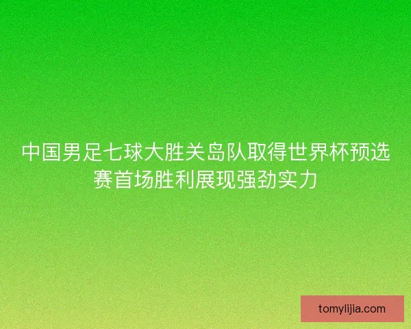 中国男足七球大胜关岛队取得世界杯预选赛首场胜利展现强劲实力