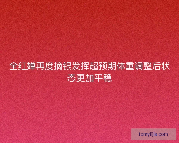 全红婵再度摘银发挥超预期体重调整后状态更加平稳