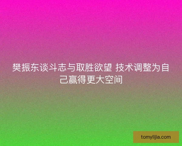 樊振东谈斗志与取胜欲望 技术调整为自己赢得更大空间