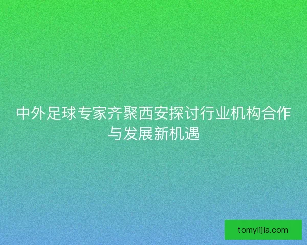 中外足球专家齐聚西安探讨行业机构合作与发展新机遇